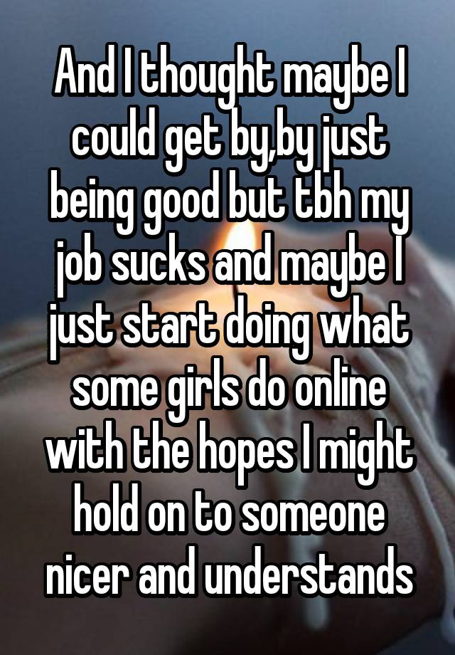 And I thought maybe I could get by,by just being good but tbh my job sucks and maybe I just start doing what some girls do online with the hopes I might hold on to someone nicer and understands