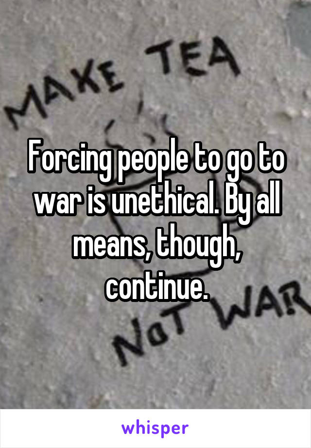 Forcing people to go to war is unethical. By all means, though, continue.