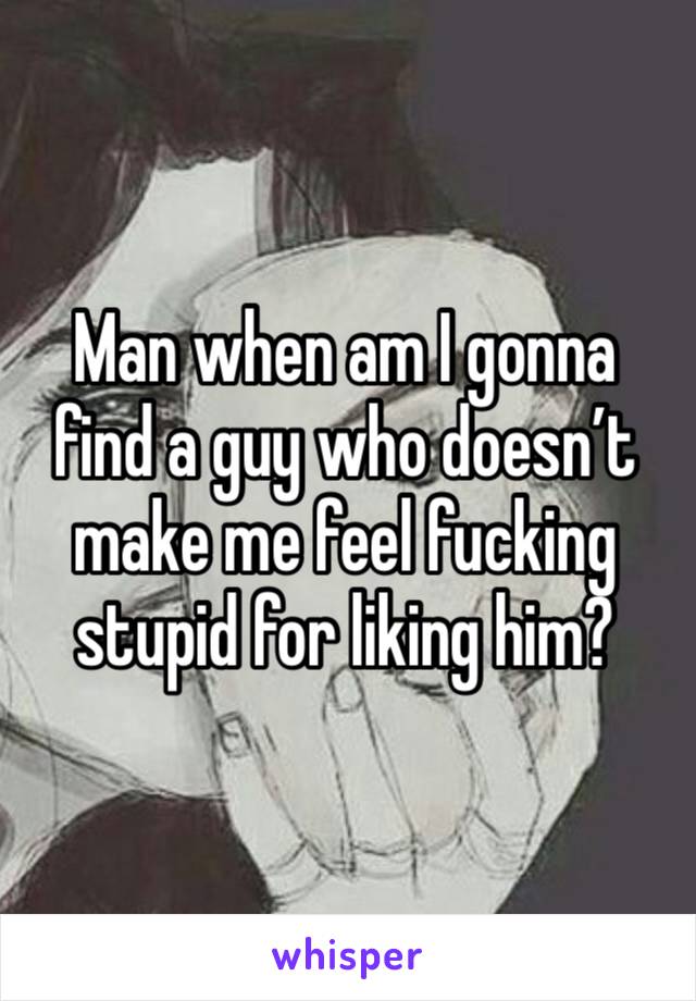 Man when am I gonna find a guy who doesn’t make me feel fucking stupid for liking him?