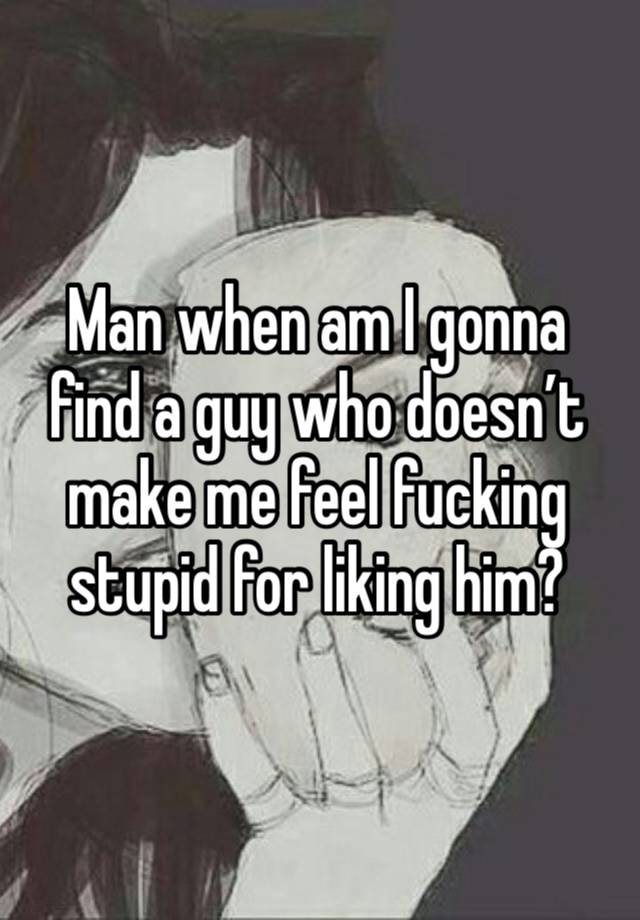 Man when am I gonna find a guy who doesn’t make me feel fucking stupid for liking him?