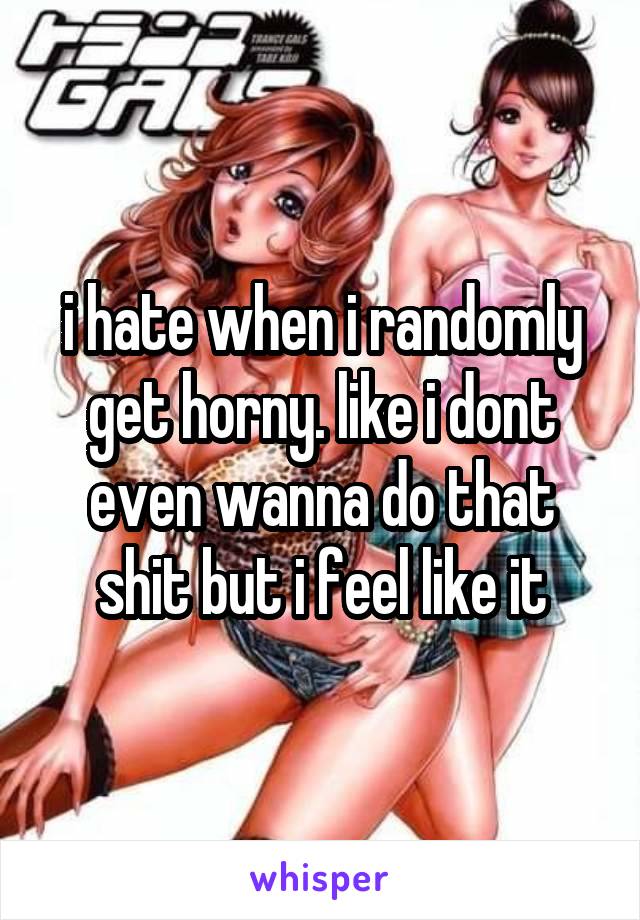 i hate when i randomly get horny. like i dont even wanna do that shit but i feel like it