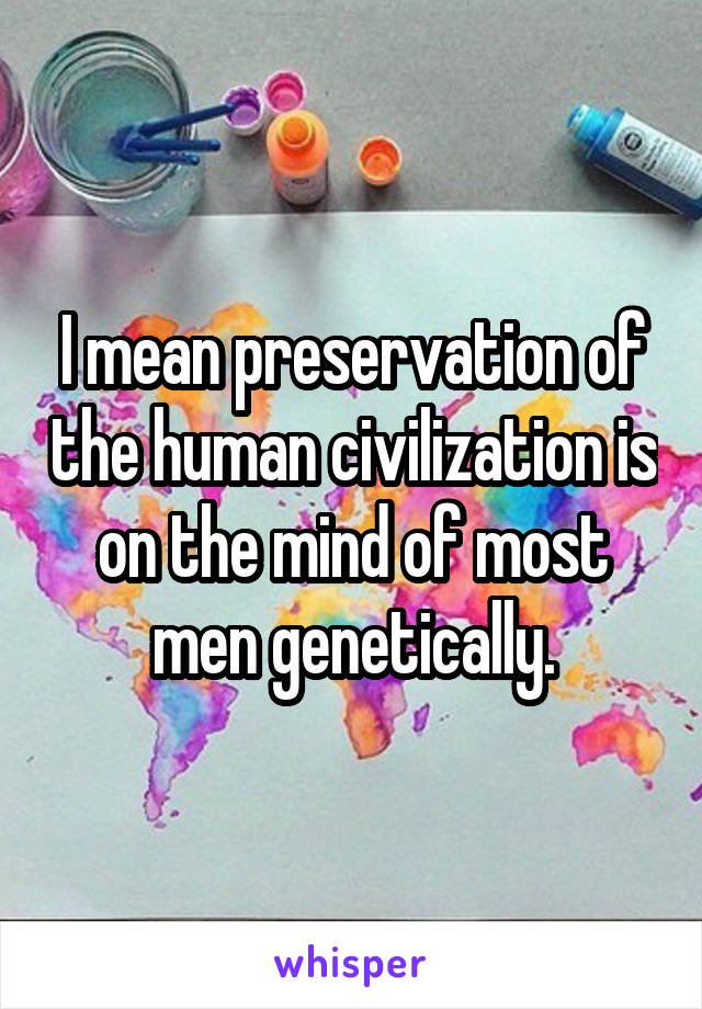 I mean preservation of the human civilization is on the mind of most men genetically.