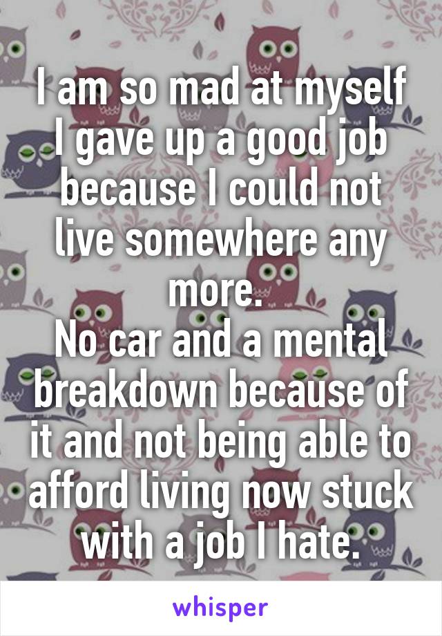 I am so mad at myself I gave up a good job because I could not live somewhere any more. 
No car and a mental breakdown because of it and not being able to afford living now stuck with a job I hate.