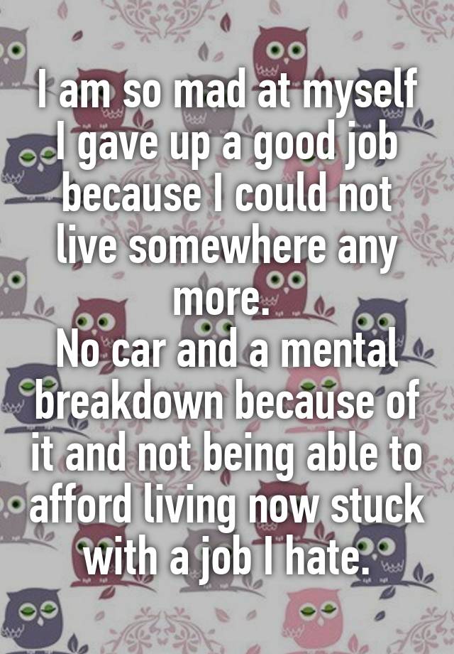 I am so mad at myself I gave up a good job because I could not live somewhere any more. 
No car and a mental breakdown because of it and not being able to afford living now stuck with a job I hate.