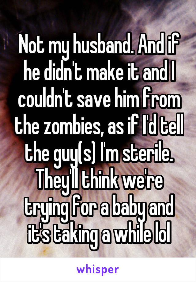 Not my husband. And if he didn't make it and I couldn't save him from the zombies, as if I'd tell the guy(s) I'm sterile. They'll think we're trying for a baby and it's taking a while lol