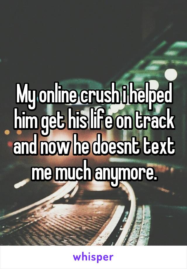 My online crush i helped him get his life on track and now he doesnt text me much anymore.