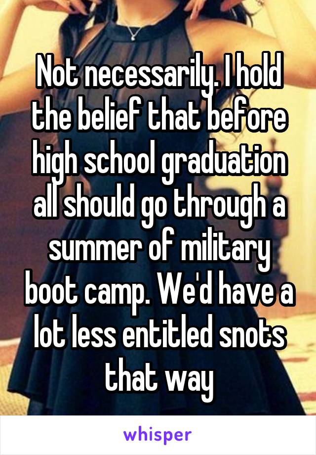 Not necessarily. I hold the belief that before high school graduation all should go through a summer of military boot camp. We'd have a lot less entitled snots that way