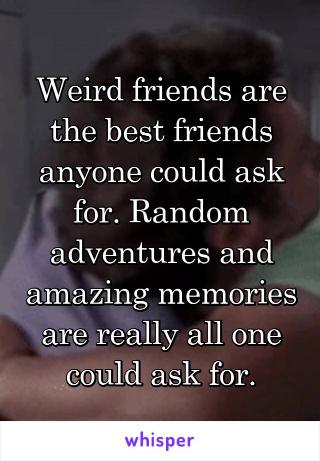 Weird friends are the best friends anyone could ask for. Random adventures and amazing memories are really all one could ask for.