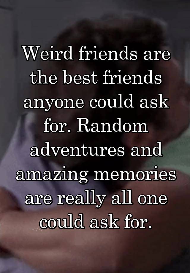 Weird friends are the best friends anyone could ask for. Random adventures and amazing memories are really all one could ask for.