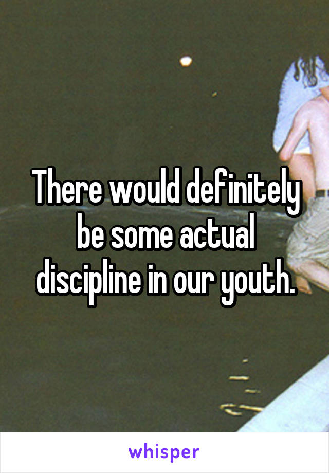 There would definitely be some actual discipline in our youth.