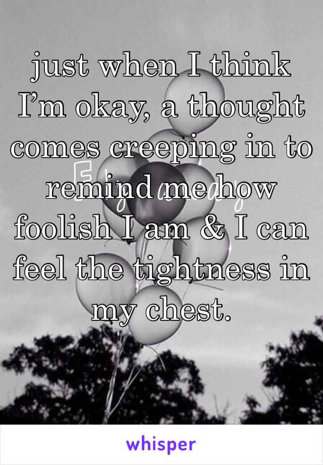 just when I think I’m okay, a thought comes creeping in to remind me how foolish I am & I can feel the tightness in my chest.