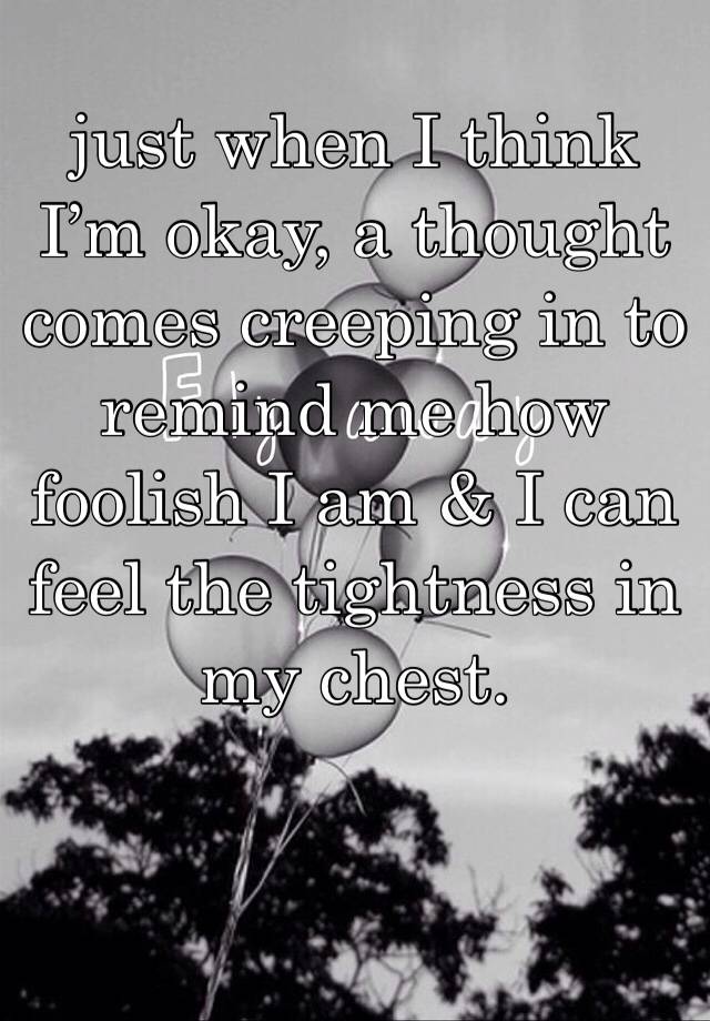 just when I think I’m okay, a thought comes creeping in to remind me how foolish I am & I can feel the tightness in my chest.