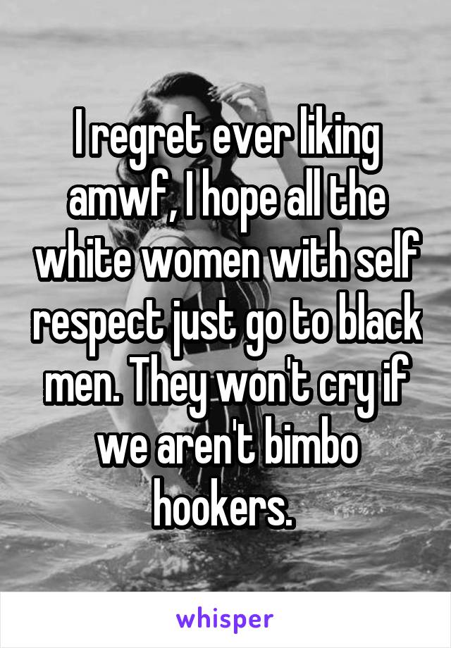 I regret ever liking amwf, I hope all the white women with self respect just go to black men. They won't cry if we aren't bimbo hookers. 