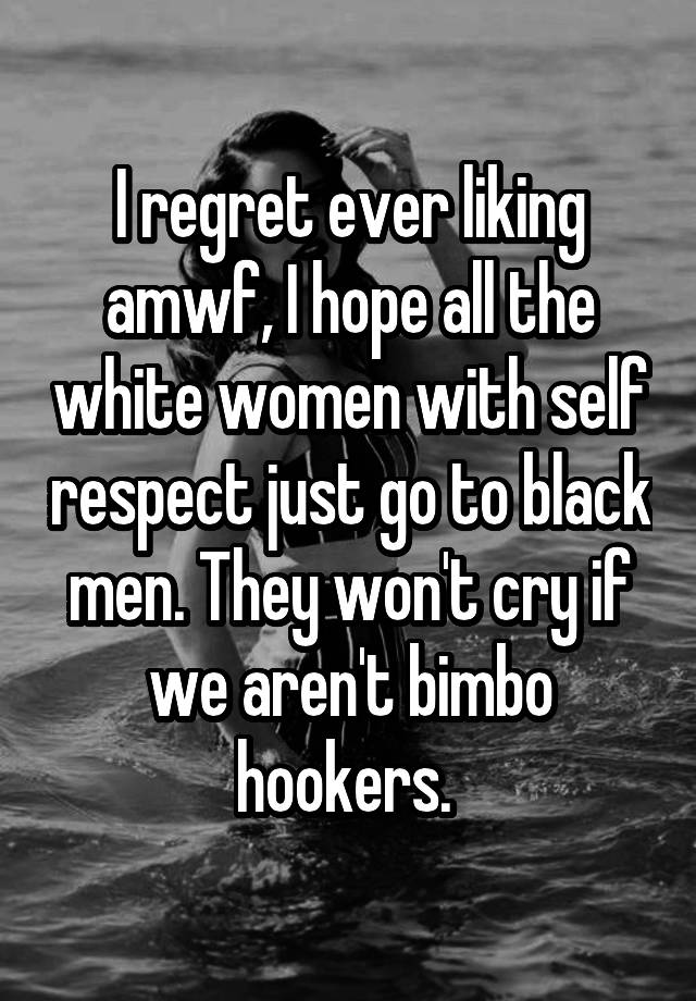 I regret ever liking amwf, I hope all the white women with self respect just go to black men. They won't cry if we aren't bimbo hookers. 