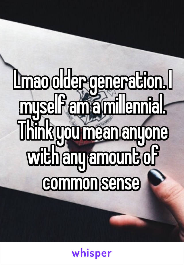 Lmao older generation. I myself am a millennial. Think you mean anyone with any amount of common sense 