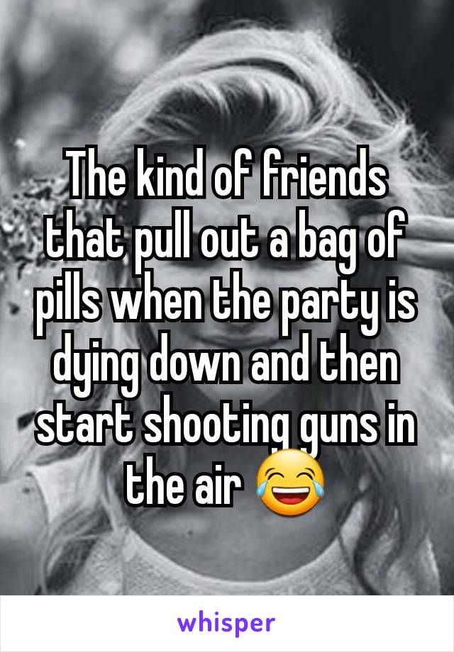 The kind of friends that pull out a bag of pills when the party is dying down and then start shooting guns in the air 😂