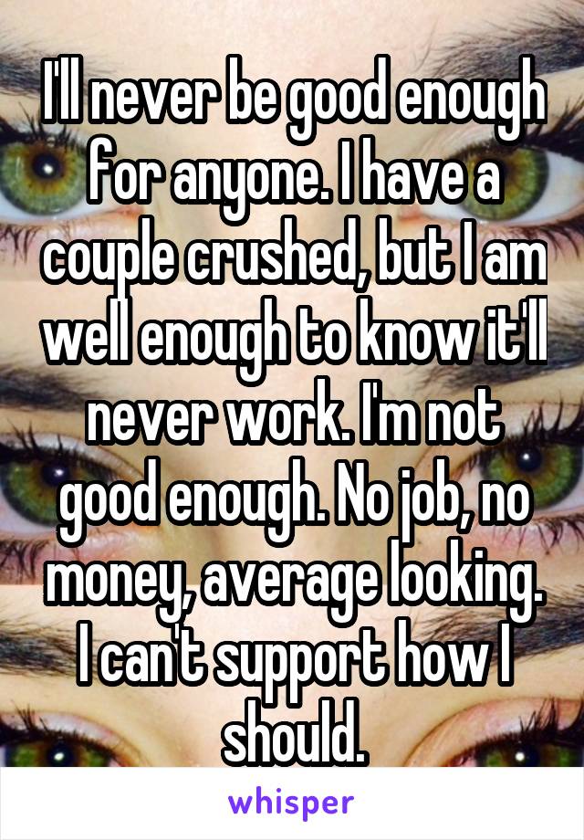 I'll never be good enough for anyone. I have a couple crushed, but I am well enough to know it'll never work. I'm not good enough. No job, no money, average looking. I can't support how I should.