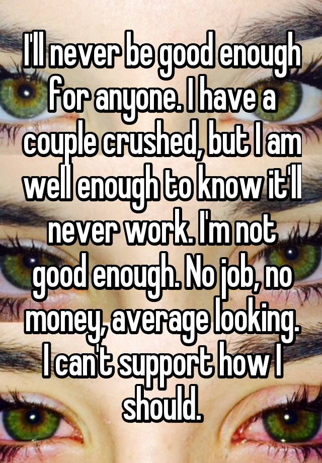 I'll never be good enough for anyone. I have a couple crushed, but I am well enough to know it'll never work. I'm not good enough. No job, no money, average looking. I can't support how I should.