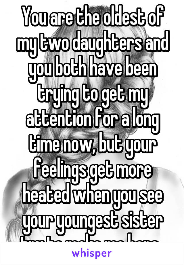 You are the oldest of my two daughters and you both have been trying to get my attention for a long time now, but your feelings get more heated when you see your youngest sister try to make me hers. 