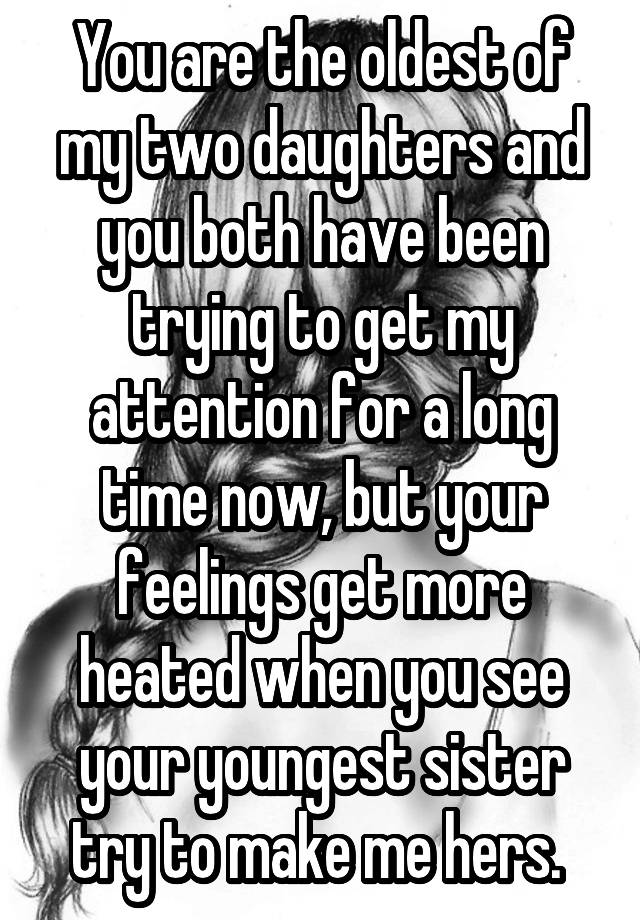 You are the oldest of my two daughters and you both have been trying to get my attention for a long time now, but your feelings get more heated when you see your youngest sister try to make me hers. 