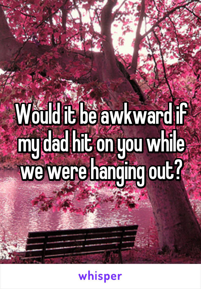 Would it be awkward if my dad hit on you while we were hanging out?