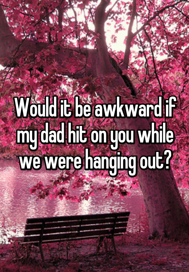 Would it be awkward if my dad hit on you while we were hanging out?