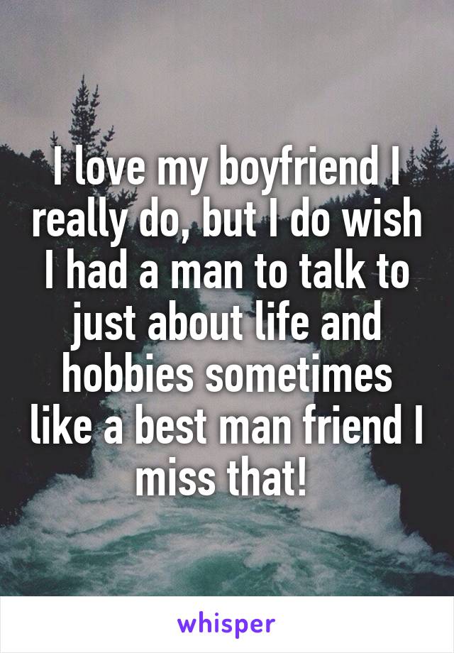 I love my boyfriend I really do, but I do wish I had a man to talk to just about life and hobbies sometimes like a best man friend I miss that! 