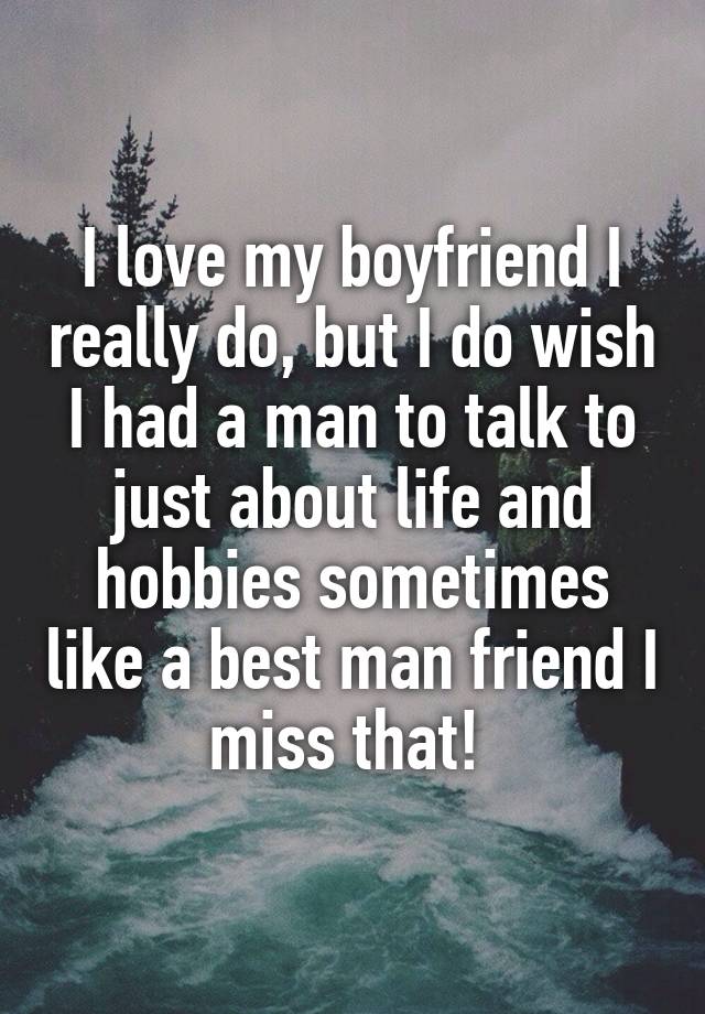 I love my boyfriend I really do, but I do wish I had a man to talk to just about life and hobbies sometimes like a best man friend I miss that! 