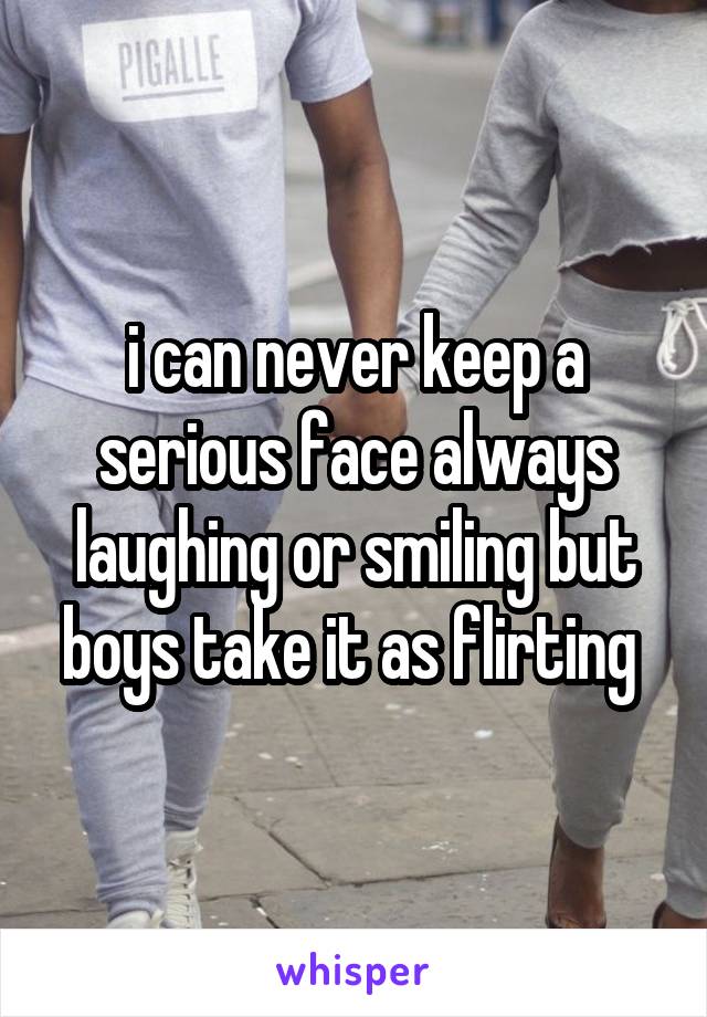 i can never keep a serious face always laughing or smiling but boys take it as flirting 