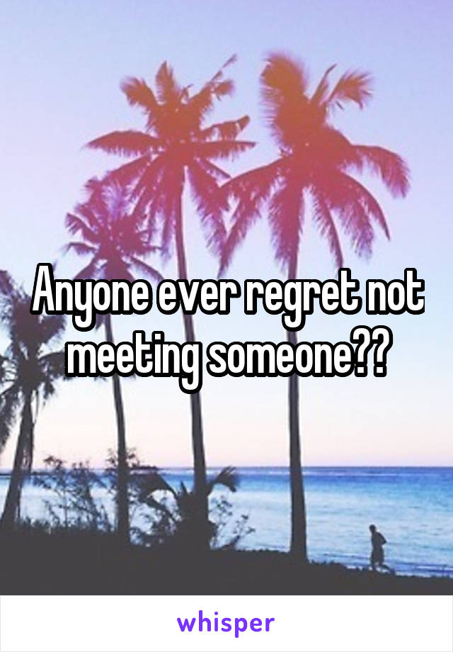 Anyone ever regret not meeting someone??