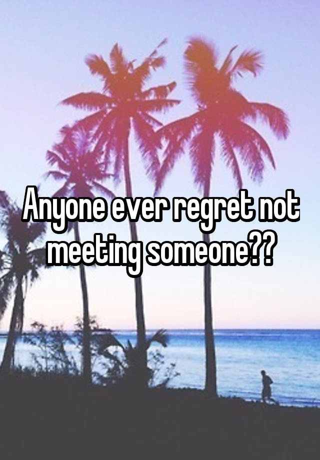 Anyone ever regret not meeting someone??