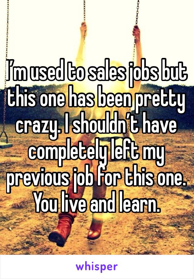 I’m used to sales jobs but this one has been pretty crazy. I shouldn’t have completely left my previous job for this one. You live and learn.