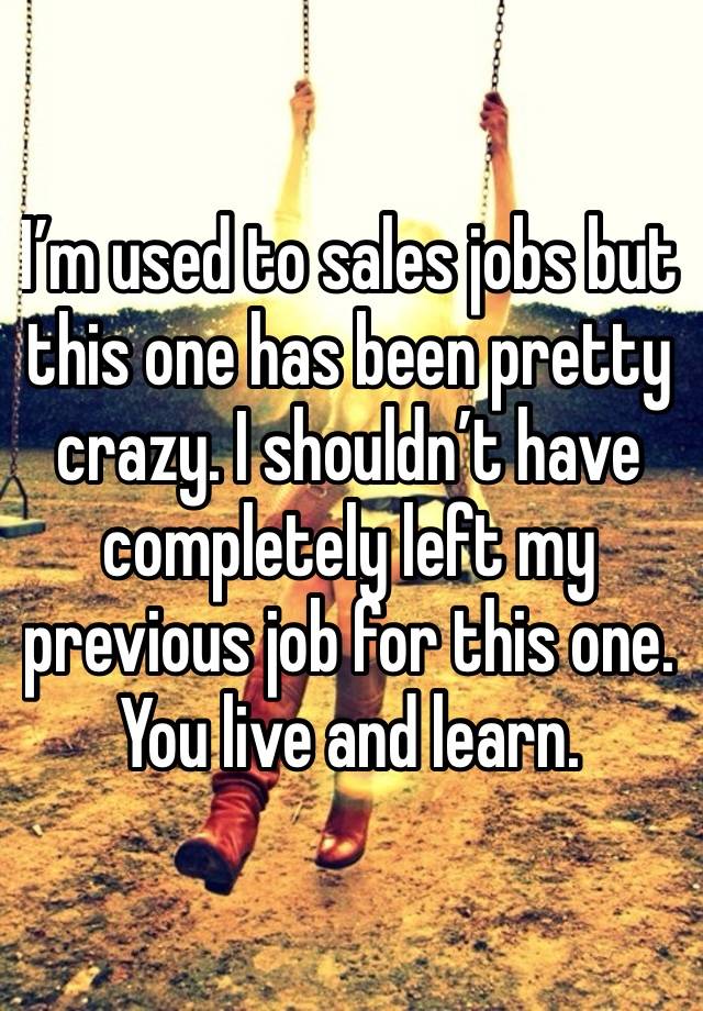 I’m used to sales jobs but this one has been pretty crazy. I shouldn’t have completely left my previous job for this one. You live and learn.