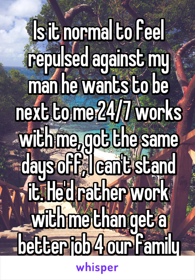 Is it normal to feel repulsed against my man he wants to be next to me 24/7 works with me, got the same days off, I can't stand it. He'd rather work with me than get a better job 4 our family