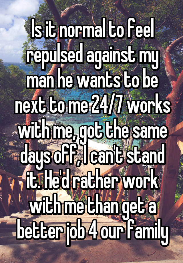 Is it normal to feel repulsed against my man he wants to be next to me 24/7 works with me, got the same days off, I can't stand it. He'd rather work with me than get a better job 4 our family