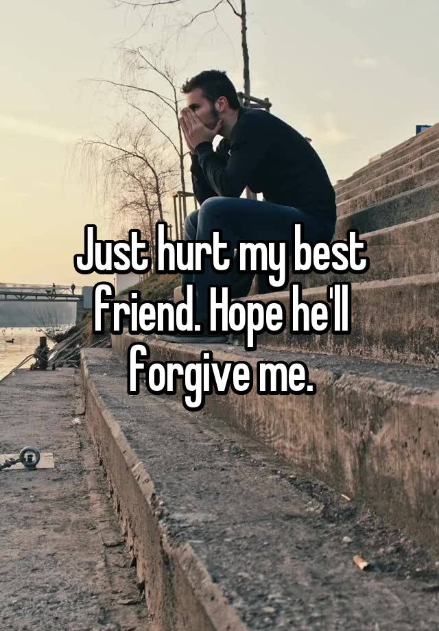 Just hurt my best friend. Hope he'll forgive me.