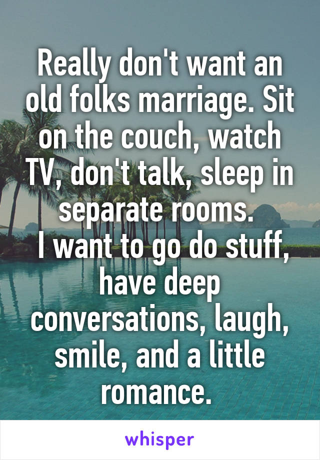 Really don't want an old folks marriage. Sit on the couch, watch TV, don't talk, sleep in separate rooms. 
 I want to go do stuff, have deep conversations, laugh, smile, and a little romance. 