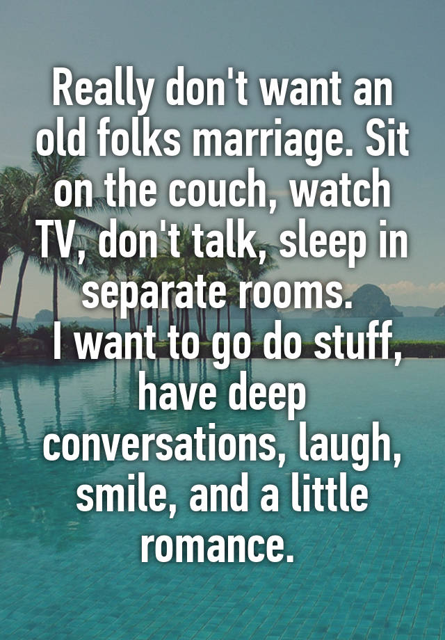 Really don't want an old folks marriage. Sit on the couch, watch TV, don't talk, sleep in separate rooms. 
 I want to go do stuff, have deep conversations, laugh, smile, and a little romance. 