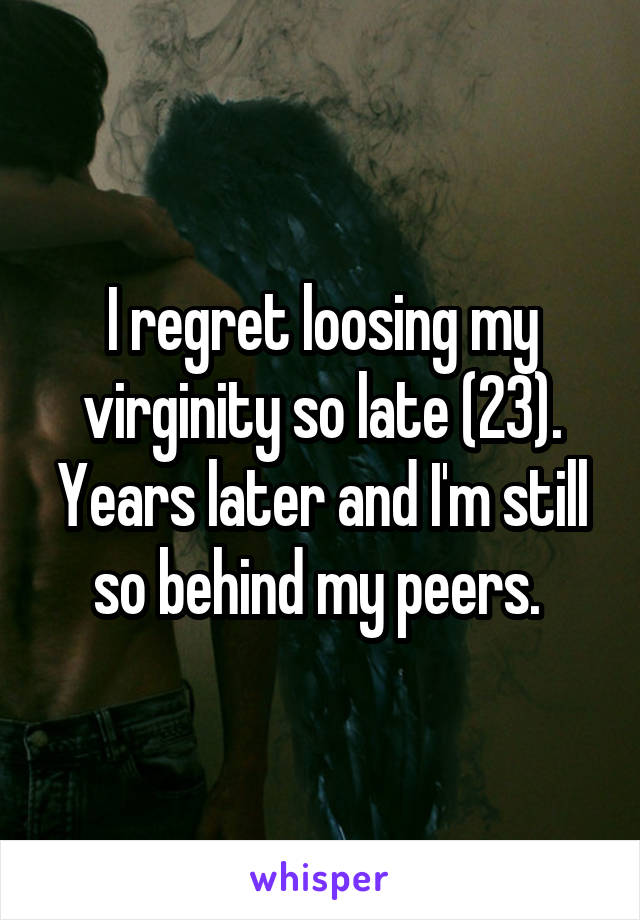 I regret loosing my virginity so late (23). Years later and I'm still so behind my peers. 