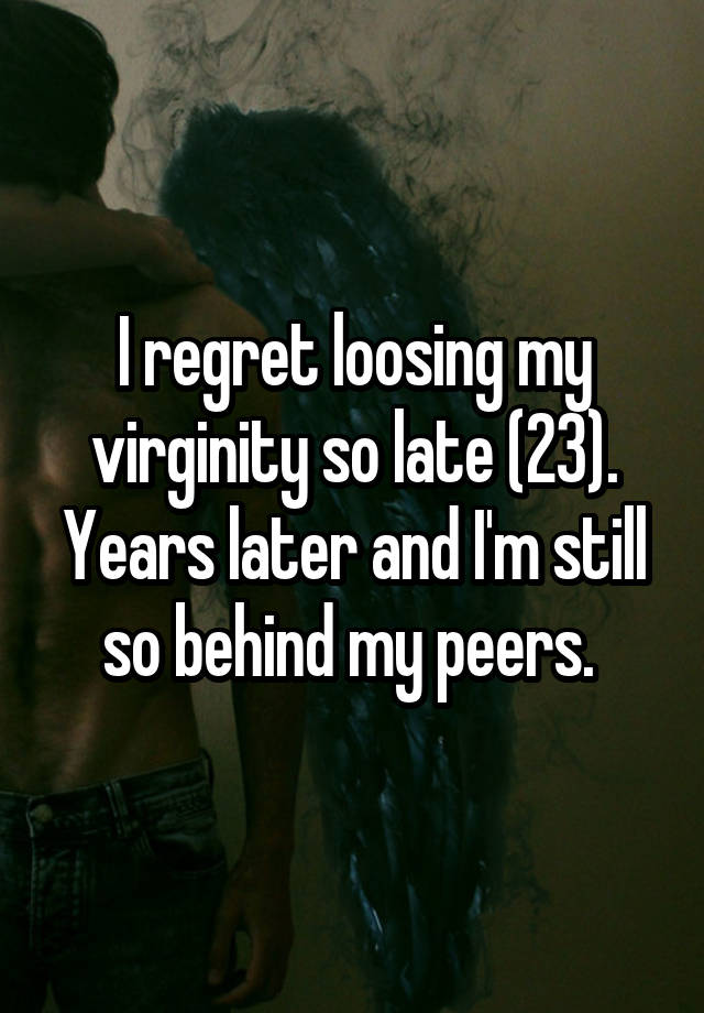 I regret loosing my virginity so late (23). Years later and I'm still so behind my peers. 