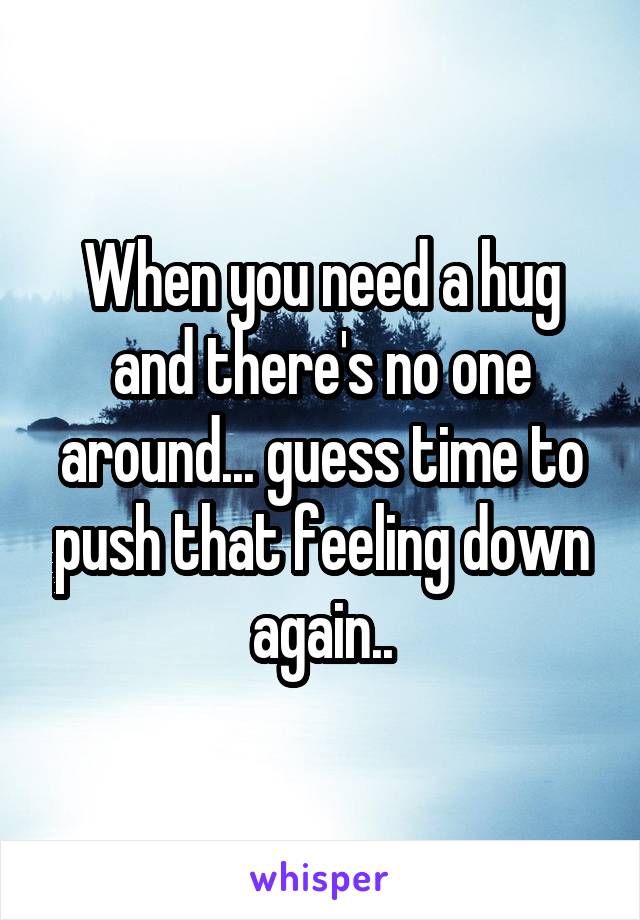 When you need a hug and there's no one around... guess time to push that feeling down again..