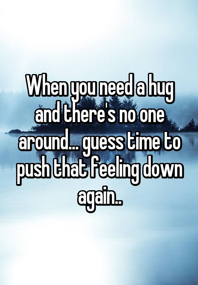 When you need a hug and there's no one around... guess time to push that feeling down again..