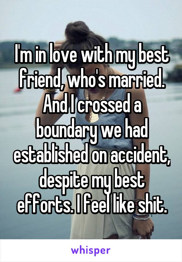 I'm in love with my best friend, who's married. And I crossed a boundary we had established on accident, despite my best efforts. I feel like shit.