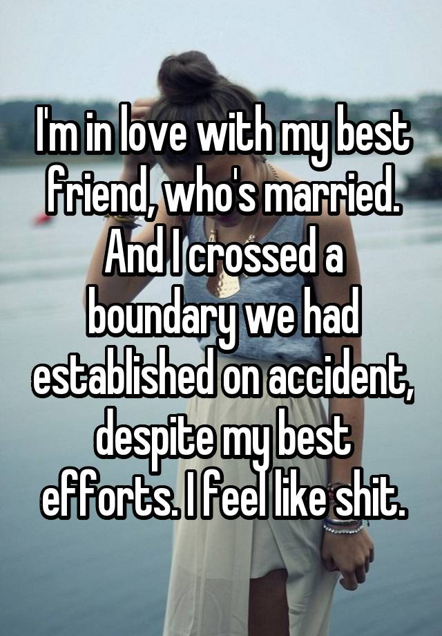 I'm in love with my best friend, who's married. And I crossed a boundary we had established on accident, despite my best efforts. I feel like shit.