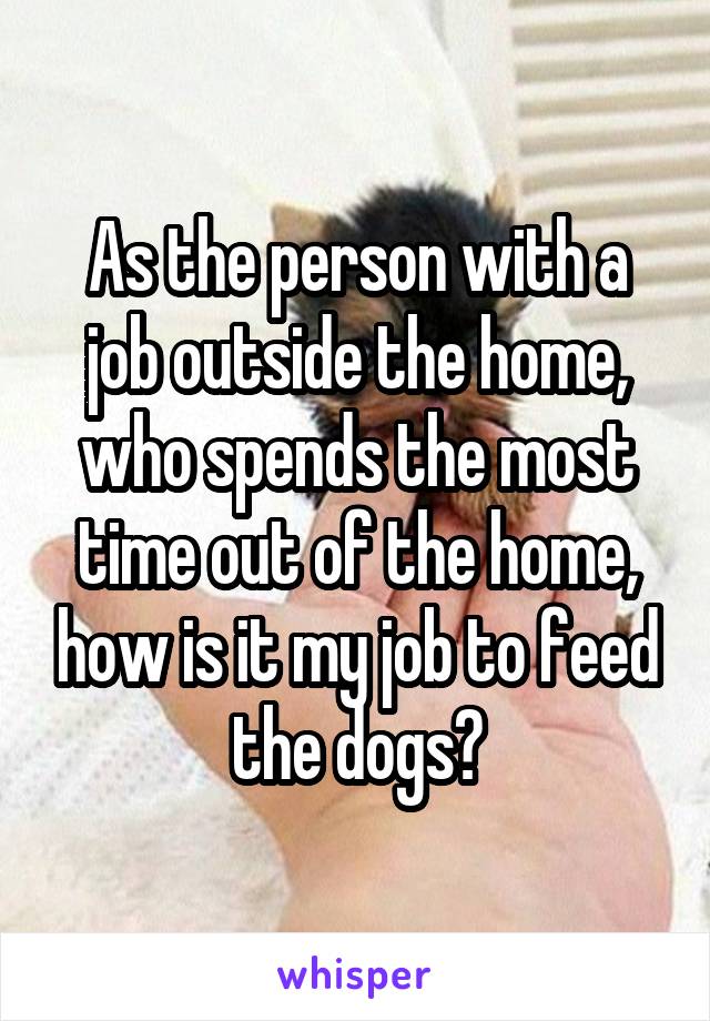 As the person with a job outside the home, who spends the most time out of the home, how is it my job to feed the dogs?