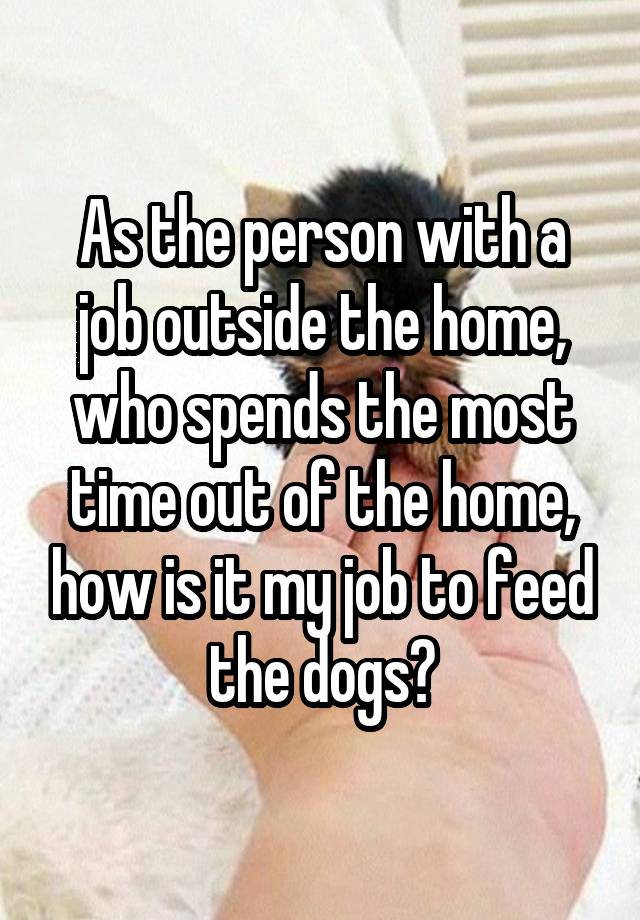 As the person with a job outside the home, who spends the most time out of the home, how is it my job to feed the dogs?