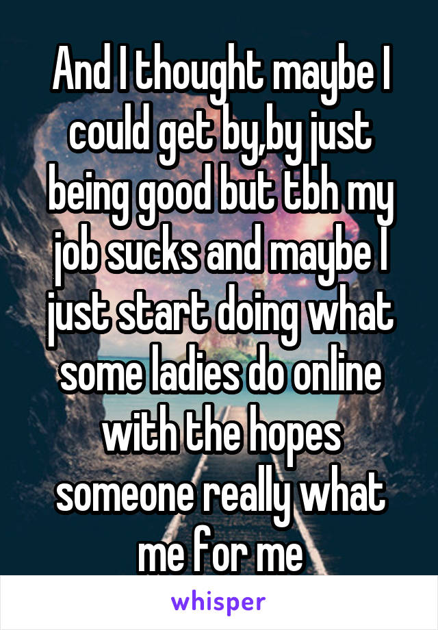 And I thought maybe I could get by,by just being good but tbh my job sucks and maybe I just start doing what some ladies do online with the hopes someone really what me for me