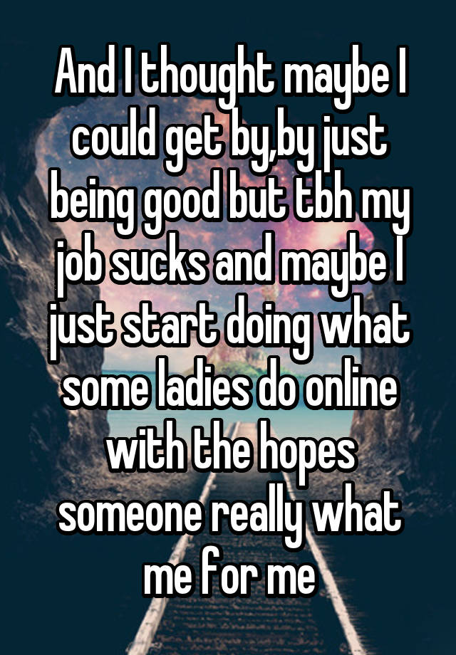 And I thought maybe I could get by,by just being good but tbh my job sucks and maybe I just start doing what some ladies do online with the hopes someone really what me for me