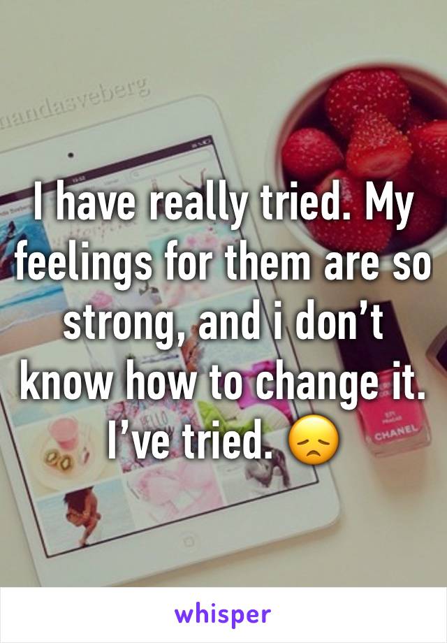 I have really tried. My feelings for them are so strong, and i don’t know how to change it. I’ve tried. 😞