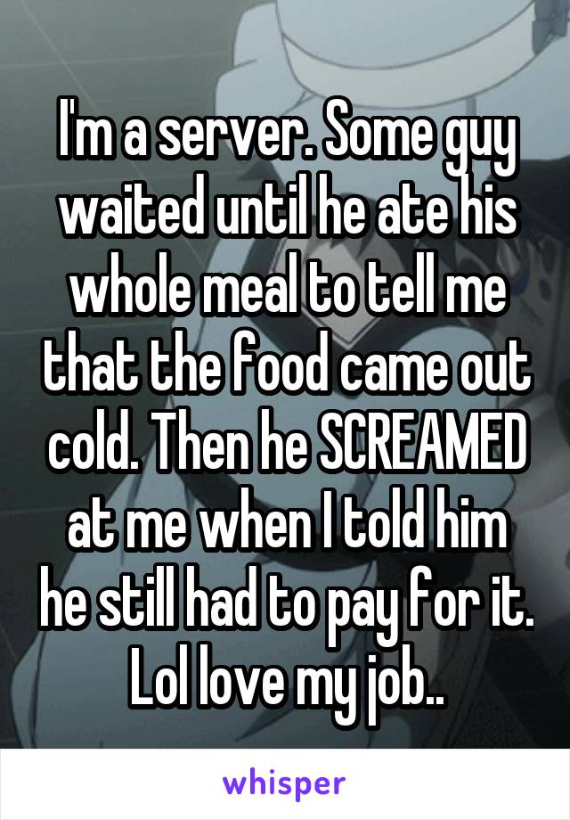 I'm a server. Some guy waited until he ate his whole meal to tell me that the food came out cold. Then he SCREAMED at me when I told him he still had to pay for it. Lol love my job..